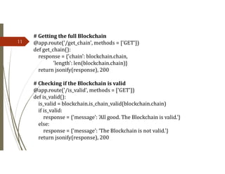 11
# Getting the full Blockchain
@app.route('/get_chain', methods = ['GET'])
def get_chain():
response = {'chain': blockchain.chain,
'length': len(blockchain.chain)}
return jsonify(response), 200
# Checking if the Blockchain is valid
@app.route('/is_valid', methods = ['GET'])
def is_valid():
is_valid = blockchain.is_chain_valid(blockchain.chain)
if is_valid:
response = {'message': 'All good. The Blockchain is valid.'}
else:
response = {'message’: ‘The Blockchain is not valid.'}
return jsonify(response), 200
 