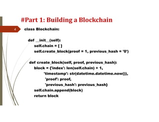 #Part 1: Building a Blockchain
class Blockchain:
def __init__(self):
self.chain = [ ]
self.create_block(proof = 1, previous_hash = '0')
def create_block(self, proof, previous_hash):
block = {'index': len(self.chain) + 1,
'timestamp': str(datetime.datetime.now()),
'proof': proof,
'previous_hash': previous_hash}
self.chain.append(block)
return block
4
 