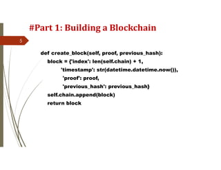#Part 1: Building a Blockchain
def create_block(self, proof, previous_hash):
block = {'index': len(self.chain) + 1,
'timestamp': str(datetime.datetime.now()),
'proof': proof,
'previous_hash': previous_hash}
self.chain.append(block)
return block
5
 