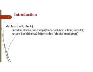 Introduction
7
def hash(self, block):
encoded_block = json.dumps(block, sort_keys = True).encode()
return hashlib.sha256(encoded_block).hexdigest()
 