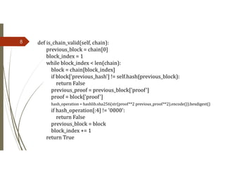 8 def is_chain_valid(self, chain):
previous_block = chain[0]
block_index = 1
while block_index < len(chain):
block = chain[block_index]
if block['previous_hash'] != self.hash(previous_block):
return False
previous_proof = previous_block['proof']
proof = block['proof']
hash_operation = hashlib.sha256(str(proof**2 previous_proof**2).encode()).hexdigest()
if hash_operation[:4] != '0000':
return False
previous_block = block
block_index += 1
return True
 