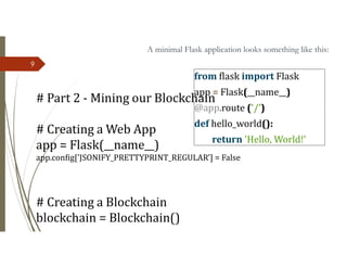 9
# Part 2 - Mining our Blockchain
# Creating a Web App
app = Flask(__name__)
app.config['JSONIFY_PRETTYPRINT_REGULAR'] = False
# Creating a Blockchain
blockchain = Blockchain()
from flask import Flask
app = Flask(__name__)
@app.route ('/’)
def hello_world():
return 'Hello, World!'
A minimal Flask application looks something like this:
 