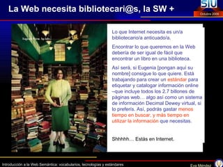La Web necesita bibliotecari@s, la SW + Lo que Internet necesita es un/a bibliotecario/a anticuado/a.  Encontrar lo que queremos en la Web debería de ser igual de fácil que encontrar un libro en una biblioteca.  Así será, si Eugenia [pongan aquí su nombre] consigue lo que quiere. Está trabajando para crear un  estándar   para etiquetar y catalogar información online –que incluye todos los 2.7 billones de páginas web… algo así como un sistema de información Decimal Dewey virtual, si lo preferís. Así, podrás gastar   menos tiempo en buscar, y más tiempo en utilizar la información   que necesitas.  Shhhhh… Estás en Internet. 