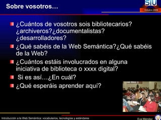 Sobre vosotros… ¿Cuántos de vosotros sois bibliotecarios? ¿archiveros?¿documentalistas? ¿desarrolladores? ¿Qué sabéis de la Web Semántica?¿Qué sabéis de la Web? ¿Cuántos estáis involucrados en alguna iniciativa de biblioteca o xxxx digital? Si es así…¿En cuál? ¿Qué esperáis aprender aquí? 