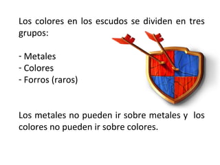 Los colores en los escudos se dividen en tres
grupos:
- Metales
- Colores
- Forros (raros)
Los metales no pueden ir sobre metales y los
colores no pueden ir sobre colores.
 