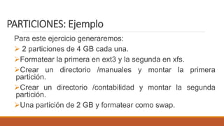 PARTICIONES: Ejemplo
Para este ejercicio generaremos:
 2 particiones de 4 GB cada una.
Formatear la primera en ext3 y la segunda en xfs.
Crear un directorio /manuales y montar la primera
partición.
Crear un directorio /contabilidad y montar la segunda
partición.
Una partición de 2 GB y formatear como swap.
 
