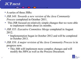 JCP.next

    • A series of three JSRs:
    • JSR 348: Towards a new version of the Java Community
      Process completed in October 2011.
    • This JSR focused on relatively simple changes that we were able
         to implement within about six months.
    • JSR 355: Executive Committee Merge completed in August
      2012.
       • Implementation began in October 2012 and will be completed
         in October 2013.
    • JSR 358: A major revision of the Java Community Process is in
      progress now.
       • This JSR will implement more complex changes and will
         modify the JSPA as well as the Process Document.

7
 