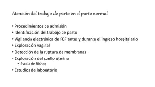 Atención del trabajo de parto en el parto normal
• Procedimientos de admisión
• Identificación del trabajo de parto
• Vigilancia electrónica de FCF antes y durante el ingreso hospitalario
• Exploración vaginal
• Detección de la ruptura de membranas
• Exploración del cuello uterino
• Escala de Bishop
• Estudios de laboratorio
 