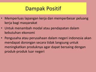 • Memperluas lapangan kerja dan memperbesar peluang
kerja bagi masyarakat
• Untuk menambah modal atau pendapatan dalam
kebutuhan ekonomi
• Pengusaha atau perusahaan dalam negeri indonesia akan
mendapat dorongan secara tidak langsung untuk
meningkatkan produknya agar dapat bersaing dengan
produk-produk luar negeri
Dampak Positif
 