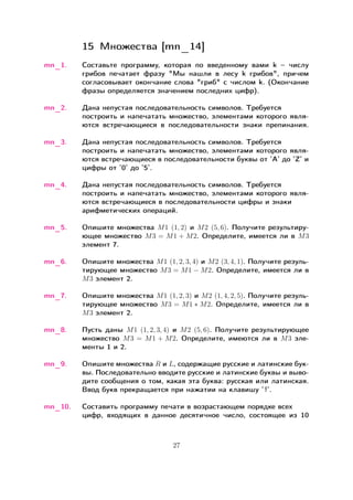 15 Множества [mn_14]
mn_1. Составьте программу, которая по введенному вами k – числу
грибов печатает фразу "Мы нашли в лесу k грибов", причем
согласовывает окончание слова "гриб" с числом k. (Окончание
фразы определяется значением последних цифр).
mn_2. Дана непустая последовательность символов. Требуется
построить и напечатать множество, элементами которого явля-
ются встречающиеся в последовательности знаки препинания.
mn_3. Дана непустая последовательность символов. Требуется
построить и напечатать множество, элементами которого явля-
ются встречающиеся в последовательности буквы от ’А’ до ’Z’ и
цифры от ’0’ до ’5’.
mn_4. Дана непустая последовательность символов. Требуется
построить и напечатать множество, элементами которого явля-
ются встречающиеся в последовательности цифры и знаки
арифметических операций.
mn_5. Опишите множества 𝑀1 (1, 2) и 𝑀2 (5, 6). Получите результиру-
ющее множество 𝑀3 = 𝑀1 + 𝑀2. Определите, имеется ли в 𝑀3
элемент 7.
mn_6. Опишите множества 𝑀1 (1, 2, 3, 4) и 𝑀2 (3, 4, 1). Получите резуль-
тирующее множество 𝑀3 = 𝑀1 − 𝑀2. Определите, имеется ли в
𝑀3 элемент 2.
mn_7. Опишите множества 𝑀1 (1, 2, 3) и 𝑀2 (1, 4, 2, 5). Получите резуль-
тирующее множество 𝑀3 = 𝑀1 * 𝑀2. Определите, имеется ли в
𝑀3 элемент 2.
mn_8. Пусть даны 𝑀1 (1, 2, 3, 4) и 𝑀2 (5, 6). Получите результирующее
множество 𝑀3 = 𝑀1 + 𝑀2. Определите, имеются ли в 𝑀3 эле-
менты 1 и 2.
mn_9. Опишите множества 𝑅 и 𝐿, содержащие русские и латинские бук-
вы. Последовательно вводите русские и латинские буквы и выво-
дите сообщения о том, какая эта буква: русская или латинская.
Ввод букв прекращается при нажатии на клавишу ’!’.
mn_10. Составить программу печати в возрастающем порядке всех
цифр, входящих в данное десятичное число, состоящее из 10
27
 