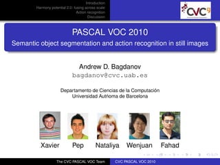 Introduction
        Harmony potential 2.0: fusing across scale
                                Action recognition
                                        Discussion



                              PASCAL VOC 2010
Semantic object segmentation and action recognition in still images


                                Andrew D. Bagdanov
                              bagdanov@cvc.uab.es

                                                               ´
                       Departamento de Ciencias de la Computacion
                                          ´
                           Universidad Autnoma de Barcelona




          Xavier              Pep            Nataliya      Wenjuan          Fahad

                    The CVC PASCAL VOC Team           CVC PASCAL VOC 2010
 