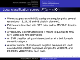 Introduction
                                                      Our point of departure
        Harmony potential 2.0: fusing across scale
                                                      Datasets and implementation
                                Action recognition
                                                      Experimental results
                                        Discussion


Local classiﬁcation scores: P(Xi = xi |Oi )

   We extract patches with 50% overlap on a regular grid at several
   resolutions (12, 24, 36 and 48 pixels in diameter).
   Patches are described with SIFT, color and for MSCR-21 location
   features.
   A vocabulary is constructed using k-means to quantize to 1000
   SIFT words and 400 color words.
   An SVM classiﬁer using an intersection kernel is built for each
   semantic category.
   A similar number of positive and negative examples are used:
   around a total of 8.000 superpixel samples for MSCR-21, and
   20.000 for VOC 2010 for each class.


                    The CVC PASCAL VOC Team           CVC PASCAL VOC 2010
 
