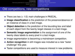 Introduction   PASCAL VOC 2010
        Harmony potential 2.0: fusing across scale    Semantic image segmentation
                                Action recognition    Action recognition
                                        Discussion    Our main ideas


Old competitions, new competitions

   There are two (+ 1/2) main challenges in PASCAL.
   Image classiﬁcation is the prediction of the presence/absence of
   an instance of class in a test image.
   Object detection is the prediction of the bounding box and label
   of each object from the twenty target classes in a test image.
   Semantic image segmentation is the assignment of one of the
   twenty class labels to every pixel in a test image.
   Image segmentation is becoming a mainstream competition.
   Action recognition in still images was included as a new “taster
   challenge” this year.
   Taster competitions are used to measure interest in new problems.

                    The CVC PASCAL VOC Team           CVC PASCAL VOC 2010
 