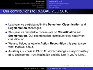 Introduction   PASCAL VOC 2010
       Harmony potential 2.0: fusing across scale    Semantic image segmentation
                               Action recognition    Action recognition
                                       Discussion    Our main ideas


Our contributions to PASCAL VOC 2010


  Last year we participated in the Detection, Classiﬁcation and
  Segmentation challenges.
  This year we decided to concentrate on Classiﬁcation and
  Segmentation. Our segmentation technique relies heavily on
  classiﬁcation.
  We also ﬁelded a team in Action Recognition this year to see
  what that’s all about.
  As always, success in PASCAL VOC challenges is approximately
  85% engineering, 10% inspiration and 5% luck (if you’re lucky).



                   The CVC PASCAL VOC Team           CVC PASCAL VOC 2010
 