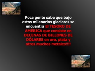 Poca gente sabe que bajo estos milenarios glaciares se encuentra  El TESORO DE AMÉRICA que consiste en DECENAS DE BILLONES DE DÓLARES en oro, plata y otros muchos metales!!!! 