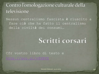 Nessun centralismo fascista è riuscito a
fare ciò che ha fatto il centralismo
della civiltà dei consumi…
Cfr vostro libro di testo e
http://goo.gl/v2XBVZ
20Incontri letterari, 24.02.2015
 