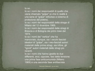 Incontri letterari, 24.02.2015 25
Io so.
Io so i nomi dei responsabili di quello che
viene chiamato "golpe" (e che in realtà è
una serie di "golpe" istituitasi a sistema di
protezione del potere).
Io so i nomi dei responsabili della strage di
Milano del 12 dicembre 1969.
Io so i nomi dei responsabili delle stragi di
Brescia e di Bologna dei primi mesi del
1974.
Io so i nomi del "vertice" che ha
manovrato, dunque, sia i vecchi fascisti
ideatori di "golpe", sia i neo-fascisti autori
materiali delle prime stragi, sia infine, gli
"ignoti" autori materiali delle stragi più
recenti.
Io so i nomi che hanno gestito le due
differenti, anzi, opposte, fasi della tensione:
una prima fase anticomunista (Milano
1969) e una seconda fase antifascista
 