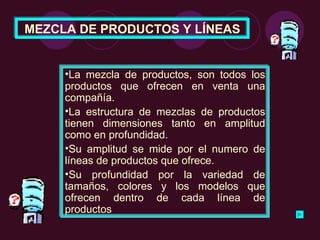 MEZCLA DE PRODUCTOS Y LÍNEAS La mezcla de productos, son todos los productos que ofrecen en venta una compañía.  La estructura de mezclas de productos tienen dimensiones tanto en amplitud como en profundidad.  Su amplitud se mide por el numero de líneas de productos que ofrece. Su profundidad por la variedad de tamaños, colores y los modelos que ofrecen dentro de cada línea de productos 