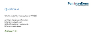 Question: 4
Which is part of the Prepare phase of PPDIOO?
A. Obtain site contact information
B. Perform network audit
C. Identify customer requirements
D. Perform gap analysis
Answer: C
 