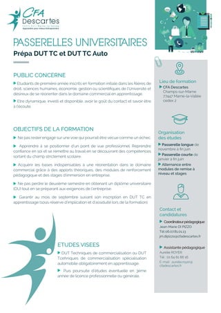 PASSERELLES UNIVERSITAIRES
Prépa DUT TC et DUT TC Auto
Lieu de formation
, CFA Descartes
Champs-sur-Marne
77447 Marne-la-Vallée
cedex 2
OBJECTIFS DE LA FORMATION
, Ne pas rester engagé sur une voie qui pourrait être vécue comme un échec.
, Apprendre à se positionner d’un point de vue professionnel. Reprendre
confiance en soi et se remettre au travail en se découvrant des compétences
sortant du champ strictement scolaire.
, Acquérir les bases indispensables à une réorientation dans le domaine
commercial grâce à des apports théoriques, des modules de renforcement
pédagogique et des stages d’immersion en entreprise.
, Ne pas perdre le deuxième semestre en obtenant un diplôme universitaire
(DU) tout en se préparant aux exigences de l’entreprise.
, Garantir au mois de septembre suivant son inscription en DUT TC en
apprentissage (sous réserve d’implication et d’assiduité lors de la formation).
PUBLIC CONCERNE
, Etudiants de première année inscrits en formation initiale dans les filières de
droit, sciences humaines, économie, gestion ou scientifiques de l’Université et
désireux de se réorienter dans le domaine commercial en apprentissage.
, Etre dynamique, investi et disponible, avoir le goût du contact et savoir être
à l’écoute.
Organisation
des études
, Passerelle longue de
novembre à fin juin
, Passerelle courte de
janvier à fin juin
, Alternance entre
modules de remise à
niveau et stages
ETUDES VISEES
, DUT Techniques de commercialisation ou DUT
Tcehniques de commercialisation spécialisation
automobile obligatoirement en apprentissage.
, Puis poursuite d’études éventuelle en 3ème
année de licence professionnelle ou générale.
Contact et
candidatures
, Coordinateurpédagogique
Jean-Marie DI PIZZO
Tél 06.07.81.01.13
jm.dipizzo@cfadescartes.fr
, Assistante pédagogique
Aurélie ROYER
Tél : 01 64 61 66 16
E-mail : aurelie.royer@
cfadescartes.fr
 