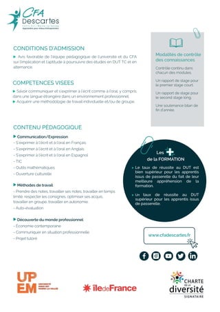 CONDITIONS D’ADMISSION
, Avis favorable de l’équipe pédagogique de l’université et du CFA
sur l’implication et l’aptitude à poursuivre des études en DUT TC et en
alternance.
, Le taux de réussite au DUT est
bien supérieur pour les apprentis
issus de passerelle du fait de leur
meilleure appréhension de la
formation.
, Un taux de réussite au DUT
supérieur pour les apprentis issus
de passerelle.
CONTENU PÉDAGOGIQUE
, Communication/Expression
- S’exprimer à l’écrit et à l’oral en Français
- S’exprimer à l’écrit et à l’oral en Anglais
- S’exprimer à l’écrit et à l’oral en Espagnol
- TIC
- Outils mathématiques
- Ouverture culturelle
, Méthodes de travail
- Prendre des notes, travailler ses notes, travailler en temps
limité, respecter les consignes, optimiser ses acquis,
travailler en groupe, travailler en autonomie.
- Auto-évaluation
, Découverte du monde professionnel
- Économie contemporaine
- Communiquer en situation professionnelle
- Projet tutoré
Modalités de contrôle
des connaissances
Contrôle continu dans
chacun des modules.
Un rapport de stage pour
le premier stage court.
Un rapport de stage pour
le second stage long.
Une soutenance bilan de
fin d’année.
COMPETENCES VISEES
, Savoir communiquer et s’exprimer à l’écrit comme à l’oral, y compris
dans une langue étrangère dans un environnement professionnel.
, Acquérir une méthodologie de travail individuelle et/ou de groupe.
www.cfadescartes.fr
Les
de la FORMATION
 
