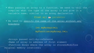 • When passing an array to a function, we need to tell the
compiler what the type of the array is and give it a
variable name, similar to an array declaration
float a[] parameter
• We need to specify the name of the array without any
brackets
int myArray[24];
myFunction(myArray,24);
-Arrays passed call-by-reference
-Name of array is address of first element
-Function knows where the array is stored(Modifies
original memory locations)
 