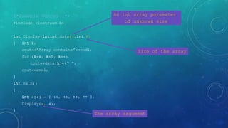 /*Example Number 1*/
#include <iostream.h>
int Display(intint data[],int N)
{ int k;
cout<<“Array contains”<<endl;
for (k=0; k<N; k++)
cout<<data[k]<<“ “;
cout<<endl;
}
int main()
{
int a[4] = { 11, 33, 55, 77 };
Display(a, 4);
}
An int array parameter
of unknown size
Size of the array
The array argument
 