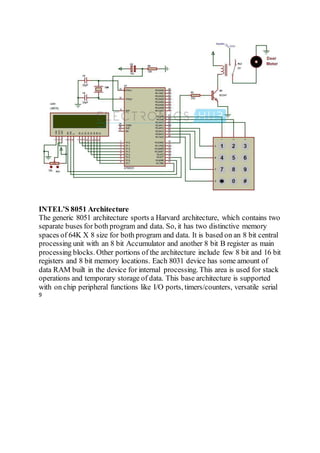 INTEL’S 8051 Architecture
The generic 8051 architecture sports a Harvard architecture, which contains two
separate buses for both program and data. So, it has two distinctive memory
spaces of 64K X 8 size for both program and data. It is based on an 8 bit central
processing unit with an 8 bit Accumulator and another 8 bit B register as main
processing blocks. Other portions of the architecture include few 8 bit and 16 bit
registers and 8 bit memory locations. Each 8031 device has some amount of
data RAM built in the device for internal processing. This area is used for stack
operations and temporary storage of data. This base architecture is supported
with on chip peripheral functions like I/O ports, timers/counters, versatile serial
9
 