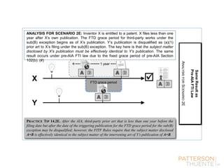 ANALYSIS FOR SCENARIO 2E: Inventor X is entitled to a patent. X files less than one
year after X’s own publication. The FTD grace period for third-party works under the
sub(B) exception begins as of X’s publication. Y’s publication is disqualified as (a)(1)
prior art to X’s filing under the sub(B) exception. The key here is that the subject matter
disclosed by X’s publication must be effectively identical to Y’s publication. The same
result occurs under pre-AIA FTI law due to the fixed grace period of pre-AIA Section
102(b). (#)
PRACTICE TIP 14.2E. After the AIA, third-party prior art that is less than one year before the
filing date but after the date of the triggering publication for the FTD grace period for the sub(B)
exception may be disqualified; however, the FITF Rules require that the subject matter disclosed
A+B is effectively identical to the subject matter of the intervening art of Y’s publication of A+B.
SameResultas
Pre-AIAFTILaw
ANALYSISFORSCENARIO2E
FTD grace period
−−−−−−−−−−−− 1 year −−−
Y
X 
 