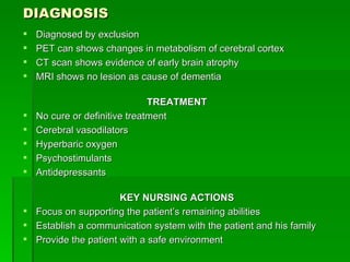 DIAGNOSIS Diagnosed by exclusion PET can shows changes in metabolism of cerebral cortex CT scan shows evidence of early brain atrophy MRI shows no lesion as cause of dementia TREATMENT No cure or definitive treatment Cerebral vasodilators Hyperbaric oxygen Psychostimulants Antidepressants KEY NURSING ACTIONS Focus on supporting the patient’s remaining abilities Establish a communication system with the patient and his family Provide the patient with a safe environment 