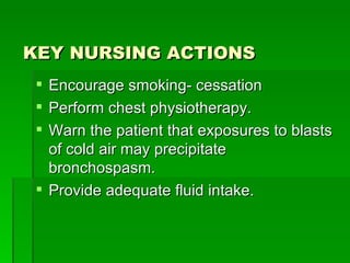 KEY NURSING ACTIONS Encourage smoking- cessation Perform chest physiotherapy. Warn the patient that exposures to blasts of cold air may precipitate bronchospasm. Provide adequate fluid intake. 
