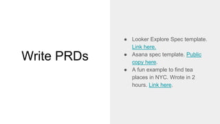 Write PRDs
● Looker Explore Spec template.
Link here.
● Asana spec template. Public
copy here.
● A fun example to find tea
places in NYC. Wrote in 2
hours. Link here.
 