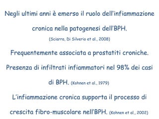 Negli ultimi anni è emerso il ruolo dell’infiammazione cronica nella patogenesi dell’BPH. (Sciarra, Di Silverio et al., 2008) Frequentemente associata a prostatiti croniche. Presenza di infiltrati infiammatori nel 98% dei casi di BPH.  (Kohnen et al., 1979)   L’infiammazione cronica supporta il processo di crescita fibro-muscolare nell’BPH.  (Kohnen et al., 2002)  