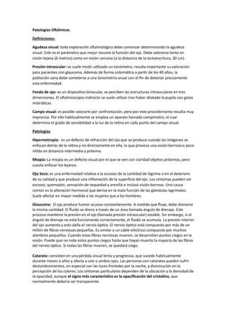 Patologías Oftálmicas
Definiciones:
Agudeza visual: toda exploración oftalmológica debe comenzar determinando la agudeza
visual. Este es el parámetro que mejor resume la función del ojo. Debe valorarse tanto en
visión lejana (6 metros) como en visión cercana (a la distancia de la lectoescritura, 30 cm).
Presión intraocular: se suele medir utilizado un tonómetro, resulta importante su valoración
para pacientes con glaucoma. Además de forma sistemática a partir de los 40 años, la
población sana debe someterse a una tonometría anual con el fin de detectar precozmente
esta enfermedad.
Fondo de ojo: es un dispositivo binocular, se perciben las estructuras intraoculares en tres
dimensiones. El oftalmoscopio indirecto se suele utilizar tras haber dilatado la pupila con gotas
midriáticas.
Campo visual: es posible valorarle por confrontación, pero por este procedimiento resulta muy
impreciso. Por ello habitualmente se emplea un aparato llamado campímetro, el cual
determina el grado de sensibilidad a la luz de la retina en cada punto del campo visual.
Patologías
Hipermetropía: es un defecto de refracción del ojo que se produce cuando las imágenes se
enfocan detrás de la retina y no directamente en ella, lo que provoca una visión borrosa o poco
nítida en distancia intermedia y próxima.
Miopía: La miopía es un defecto visual por el que se ven con claridad objetos próximos, pero
cuesta enfocar los lejanos.
Ojo Seco: es una enfermedad relativa a la escasez de la cantidad de lágrima o en el deterioro
de su calidad y que produce una inflamación de la superficie del ojo. Los síntomas pueden ser
escozor, quemazón, sensación de sequedad y arenilla e incluso visión borrosa. Una causa
común es la alteración hormonal que deriva en la mala función de las glándulas lagrimales.
Suele afectar en mayor medida a las mujeres que a los hombres.
Glaucoma: El ojo produce humor acuoso constantemente. A medida que fluye, debe drenarse
la misma cantidad. El fluido se drena a través de un área llamada ángulo de drenaje. Este
proceso mantiene la presión en el ojo (llamada presión intraocular) estable. Sin embargo, si el
ángulo de drenaje no está funcionando correctamente, el fluido se acumula. La presión interior
del ojo aumenta y esto daña el nervio óptico. El nervio óptico está compuesto por más de un
millón de fibras nerviosas pequeñas. Es similar a un cable eléctrico compuesto por muchos
alambres pequeños. Cuando estas fibras nerviosas mueren, se desarrollan puntos ciegos en la
visión. Puede que no note estos puntos ciegos hasta que hayan muerto la mayoría de las fibras
del nervio óptico. Si todas las fibras mueren, se quedará ciego.
Catarata: consisten en una pérdida visual lenta y progresiva, que sucede habitualmente
durante meses o años y afecta a uno o ambos ojos. Las personas con cataratas pueden sufrir
deslumbramientos, en especial con las luces frontales por la noche, y disminución en la
percepción de los colores. Los síntomas particulares dependen de la ubicación y la densidad de
la opacidad, aunque el signo más característico es la opacificación del cristalino, que
normalmente debería ser transparente.
 