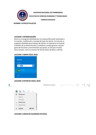 UNIVEDAD NACIONAL DE CHIMBORAZO
FACULTAD DE CIENCIAS HUMANAS Y TECNOLOGIAS
CIENCIAS SOCIALES
NOMBRE: PATRICIO PALACIOS
LECCION 1 INTRODUCCIÓN
Excel es un programa diseñado por la empresa Microsoft, destinado a
la creación, modificación y manejo de hojas de cálculo. Se trata de un
programa diseñado para trabajos de oficina, en especial en lo tocante
al ámbito de la administración y contaduría, aunque gracias a la gran
gama de funciones y herramientas que posee, es útil para muchos
otros campos, como la creación de ciertas bases de datos, y demás.
LECCION 2 ABRIR EXCEL 2010
LECCION 3 INTERFAZ EXCEL 2010
LECCION 4 ARCHIVO GUARDAR EN EXCEL
 