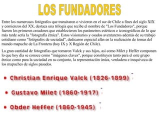 LOS FUNDADORES Entre los numerosos fotógrafos que transitaron o vivieron en el sur de Chile a fines del siglo XIX y comienzos del XX, destaca una trilogía que recibe el nombre de &quot;Los Fundadores&quot;, porque fueron los primeros creadores que establecieron los parámetros estéticos e iconográficos de lo que más tarde sería la &quot;fotografía étnica&quot;. Estos visionarios y osados aventureros además de su trabajo cotidiano como &quot;fotógrafos de sociedad&quot;, dedicaron especial afán en la realización de tomas del mundo mapuche de La Frontera (hoy IX y X Región de Chile). La gran cantidad de fotografías que tomaron Valck y sus hijos, así como Milet y Heffer componen lo que hoy día se conoce como &quot;imágenes claves&quot;, porque constituyen tanto para el este grupo étnico como para la sociedad en su conjunto, la representación única, verdadera e inequívoca de los mapuche s  de siglos pasado s. 