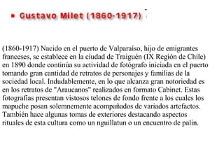(1860-1917) Nacido en el puerto de Valparaíso, hijo de emigrantes franceses, se establece en la ciudad de Traiguén (IX Región de Chile) en 1890 donde continúa su actividad de fotógrafo iniciada en el puerto tomando gran cantidad de retratos de personajes y familias de la sociedad local. Indudablemente, en lo que alcanza gran notoriedad es en los retratos de &quot;Araucanos&quot; realizados en formato Cabinet. Estas fotografías presentan vistosos telones de fondo frente a los cuales los mapuche posan solemnemente acompañados de variados artefactos. También hace algunas tomas de exteriores destacando aspectos rituales de esta cultura como un nguillatun o un encuentro de palin. 