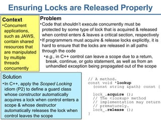 Ensuring Locks are Released Properly Context Concurrent applications, such as JAWS, contain shared resources that are manipulated by multiple threads concurrently Problem Code that shouldn’t execute concurrently must be protected by some type of lock that is acquired & released when control enters & leaves a critical section, respectively If programmers must acquire & release locks explicitly, it is hard to ensure that the locks are released in all paths through the code Solution In C++, apply the  Scoped Locking  idiom (P2) to define a guard class whose constructor automatically acquires a lock when control enters a scope & whose destructor automatically releases the lock when control leaves the scope  // A method.  const void * lookup   (const string &path) const {  lock_ . acquire  () ;  //  The  <lookup> method   // implementation may return // prematurely… lock_. release  ();   }  e.g.,  in C++ control can leave a scope due to a return, break, continue, or goto statement, as well as from an unhandled exception being propagated out of the scope 