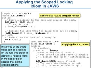 Applying the Scoped Locking  Idiom in JAWS template <class  LOCK >  class  File_Cache  { public:  // A method.  const void * lookup   (const string &path) const {  // Use Scoped Locking idiom to acquire  //  &  release the <lock_> automatically.  ACE_Guard<LOCK>  guard (* lock ); // Implement the <lookup> method. // lock_ released automatically…   }  Applying the  ACE_Guard Instances of the guard class can be allocated on the run-time stack to acquire & release locks in method or block scopes that define critical sections template <class  LOCK >  class  ACE_ Guard  { public: // Store a pointer to the lock and acquire the lock. ACE_G uard  ( LOCK  &lock) : lock_ (&lock ) { lock_-> acquire  ();   } // Release the lock when the guard goes out of scope,  ~ ACE_ Guard  () {   lock_-> release  (); } private: // Pointer to the lock we’re managing. LOCK  *lock_; }; Generic  ACE_Guard  Wrapper Facade 