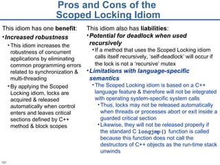 Pros and Cons of the  Scoped Locking Idiom This idiom has one  benefit : Increased robustness This idiom increases the robustness of concurrent applications by eliminating common programming errors related to synchronization & multi-threading By applying the Scoped Locking idiom, locks are acquired & released automatically when control enters and leaves critical sections defined by C++ method & block scopes  This idiom also has  liabilities : Potential for deadlock when used recursively If a method that uses the Scoped Locking idiom calls itself recursively, ‘self-deadlock’ will occur if the lock is not a ‘recursive’ mutex   Limitations with language-specific semantics The Scoped Locking idiom is based on a C++ language feature & therefore will not be integrated with operating system-specific system calls  Thus, locks may not be released automatically when threads or processes abort or exit inside a guarded critical section  Likewise, they will not be released properly if the standard C  longjmp()   function is called because this function does not call the destructors of C++ objects as the run-time stack unwinds 