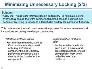 Minimizing Unnecessary Locking (2/2) Solution Apply the  Thread-safe Interface  design pattern (P2) to minimize locking overhead & ensure that intra-component method calls do not incur ‘self-deadlock’ by trying to reacquire a lock that is held by the component already Interface methods check All interface methods, such as C++ public methods, should only acquire/release component lock(s), thereby performing synchronization checks at the ‘border’ of the component.  This pattern structures all components that process intra-component method invocations according two design conventions: Implementation methods trust   Implementation methods, such as C++ private and protected methods, should only perform work when called by interface methods. 