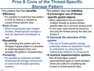 Pros & Cons of the Thread-Specific Storage Pattern This pattern has four  benefits : Efficiency It’s possible to implement this pattern so that no locking is needed to access thread-specific data Ease of use When encapsulated with wrapper facades, thread-specific storage is easy for application developers to use   Reusability By combining this pattern with the Wrapper Façade pattern it’s possible to shield developers from non-portable OS platform characteristics Portability It’s possible to implement portable thread-specific storage mechanisms on most multi-threaded operating systems This pattern also has  liabilities : It encourages use of thread-specific global objects Many applications do not require multiple threads to access thread-specific data via a common access point In this case, data should be stored so that only the thread owning the data can access it It obscures the structure of the system The use of thread-specific storage potentially makes an application harder to understand, by obscuring the relationships between its components It restricts implementation options Not all languages support parameterized types or smart pointers, which are useful for simplifying the access to thread-specific data 