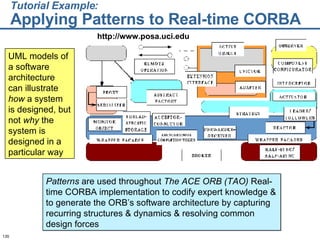 Tutorial Example:   Applying Patterns to Real-time CORBA UML models of a software architecture can illustrate  how  a system is designed, but not  why  the system is designed in a particular way Patterns  are used throughout  The ACE ORB (TAO)  Real-time CORBA implementation to codify expert knowledge & to generate the ORB’s software architecture by capturing recurring structures & dynamics & resolving common design forces http://www.posa.uci.edu 