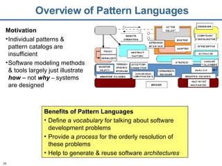 Overview of Pattern Languages Benefits of Pattern Languages Define a  vocabulary  for talking about software development problems Provide a  process  for the orderly resolution of these problems Help to generate & reuse software  architectures Motivation Individual patterns & pattern catalogs are insufficient Software modeling methods & tools largely just illustrate  how  – not  why  –  systems are designed 