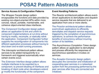 POSA2 Pattern Abstracts Service Access & Configuration Patterns The  Wrapper Facade  design pattern encapsulates the functions and data provided by existing non-object-oriented APIs within more concise, robust, portable, maintainable, and cohesive object-oriented class interfaces. The  Component Configurator  design pattern allows an application to link and unlink its component implementations at run-time without having to modify, recompile, or statically relink the application. Component Configurator further supports the reconfiguration of components into different application processes without having to shut down and re-start running processes. The  Interceptor  architectural pattern allows services to be added transparently to a framework and triggered automatically when certain events occur. The  Extension Interface  design pattern allows multiple interfaces to be exported by a component, to prevent bloating of interfaces and breaking of client code when developers extend or modify the functionality of the component. Event Handling Patterns The  Reactor  architectural pattern allows event-driven applications to demultiplex and dispatch service requests that are delivered to an application from one or more clients. The  Proactor  architectural pattern allows event-driven applications to efficiently demultiplex and dispatch service requests triggered by the completion of asynchronous operations, to achieve the performance benefits of concurrency without incurring certain of its liabilities. The  Asynchronous Completion Token  design pattern allows an application to demultiplex and process efficiently the responses of asynchronous operations it invokes on services. The  Acceptor-Connector  design pattern decouples the connection and initialization of cooperating peer services in a networked system from the processing performed by the peer services after they are connected and initialized. 