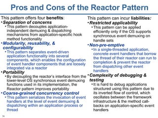 Pros and Cons of the Reactor Pattern This pattern offers four  benefits : Separation of concerns   This pattern decouples application-independent demuxing & dispatching mechanisms from application-specific hook method functionality   Modularity, reusability, & configurability This pattern separates event-driven application functionality into several components, which enables the configuration of event handler components that are loosely integrated via a reactor Portability By decoupling the reactor’s interface from the lower-level OS synchronous event demuxing functions used in its implementation, the Reactor pattern improves portability   Coarse-grained concurrency control   This pattern serializes the invocation of event handlers at the level of event demuxing & dispatching within an application process or thread   This pattern can incur  liabilities : Restricted applicability This pattern can be applied efficiently only if the OS supports synchronous event demuxing on handle sets   Non-pre-emptive In a single-threaded application, concrete event handlers that borrow the thread of their reactor can run to completion & prevent the reactor from dispatching other event handlers Complexity of debugging & testing It is hard to debug applications structured using this pattern due to its inverted flow of control, which oscillates between the framework infrastructure & the method call-backs on application-specific event handlers 
