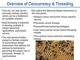 Overview of Concurrency & Threading Thus far, our web server has been entirely reactive, which can be a bottleneck for scalable systems Multi-threading is essential to develop scalable & robust networked applications, particularly servers The next group of slides present a domain analysis of concurrency design dimensions that address the policies & mechanisms governing the proper use of processes, threads, & synchronizers We outline the following design dimensions in this discussion: Iterative versus concurrent versus reactive servers Processes versus threads Process/thread spawning strategies User versus kernel versus hybrid threading models  Time-shared versus real-time scheduling classes 