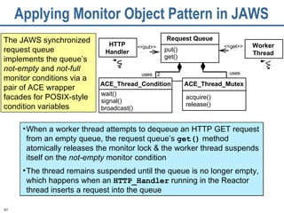 Applying Monitor Object Pattern in JAWS The JAWS synchronized request queue implements the queue’s  not-empty  and  not-full  monitor conditions via a pair of ACE wrapper facades for POSIX-style condition variables uses uses 2 Request Queue put() get() ACE_Thread_Mutex acquire() release() HTTP Handler ACE_Thread_Condition wait() signal() broadcast() Worker Thread <<put>> <<get>> When a worker thread attempts to dequeue an HTTP GET request from an empty queue, the request queue’s  get()  method atomically releases the monitor lock & the worker thread suspends itself on the  not-empty  monitor condition The thread remains suspended until the queue is no longer empty, which happens when an  HTTP_Handler  running in the Reactor thread inserts a request into the queue 