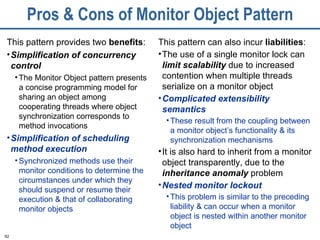 Pros & Cons of Monitor Object Pattern This pattern provides two  benefits : Simplification of concurrency control The Monitor Object pattern presents a concise programming model for sharing an object among cooperating threads where object synchronization corresponds to method invocations Simplification of scheduling method execution Synchronized methods use their monitor conditions to determine the circumstances under which they should suspend or resume their execution & that of collaborating monitor objects This pattern can also incur  liabilities : The use of a single monitor lock can  limit scalability  due to increased contention when multiple threads serialize on a monitor object Complicated extensibility   semantics   These result from the coupling between a monitor object’s functionality & its synchronization mechanisms It is also hard to inherit from a monitor object transparently, due to the  inheritance anomaly   problem  Nested monitor lockout This problem is similar to the preceding liability & can occur when a monitor object is nested within another monitor object 