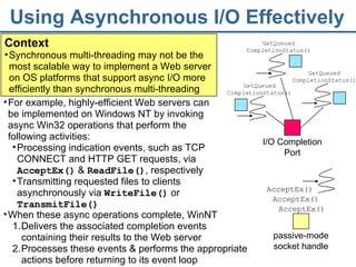 Using Asynchronous I/O Effectively Context Synchronous multi-threading may not be the most scalable way to implement a Web server on OS platforms that support async I/O more efficiently than synchronous multi-threading  AcceptEx() AcceptEx() AcceptEx() When these async operations complete, WinNT Delivers the associated completion events containing their results to the Web server Processes these events & performs the appropriate actions before returning to its event loop For example, highly-efficient Web servers can be implemented on Windows NT by invoking async Win32 operations that perform the following activities: Processing indication events, such as TCP CONNECT and HTTP GET requests, via  AcceptEx()  &  ReadFile() , respectively Transmitting requested files to clients asynchronously via  WriteFile()  or  TransmitFile() passive-mode   socket handle I/O Completion Port GetQueued CompletionStatus() GetQueued CompletionStatus() GetQueued CompletionStatus() 